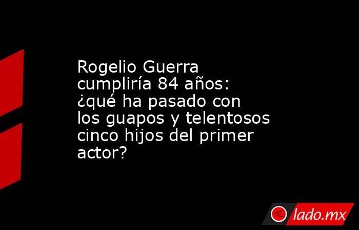 Rogelio Guerra cumpliría 84 años: ¿qué ha pasado con los guapos y telentosos cinco hijos del primer actor?. Noticias en tiempo real