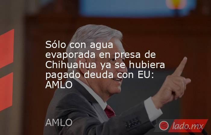 Sólo con agua evaporada en presa de Chihuahua ya se hubiera pagado deuda con EU: AMLO. Noticias en tiempo real