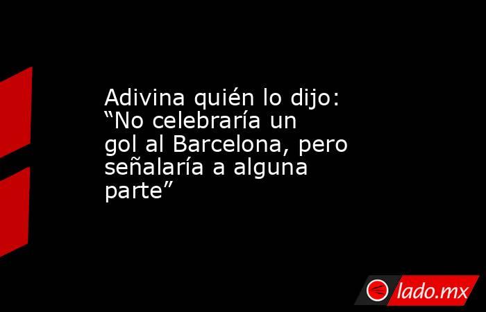 Adivina quién lo dijo: “No celebraría un gol al Barcelona, pero señalaría a alguna parte”. Noticias en tiempo real