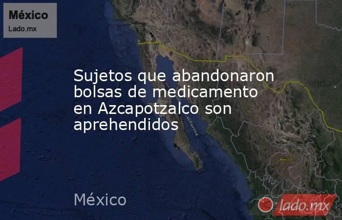 Sujetos que abandonaron bolsas de medicamento en Azcapotzalco son aprehendidos. Noticias en tiempo real