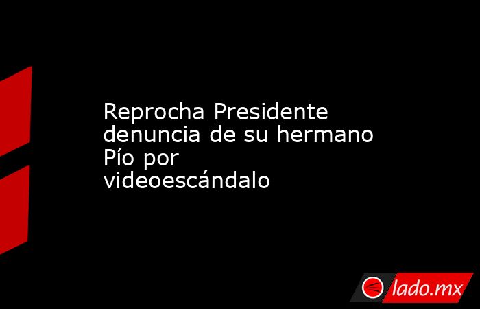 Reprocha Presidente denuncia de su hermano Pío por videoescándalo. Noticias en tiempo real