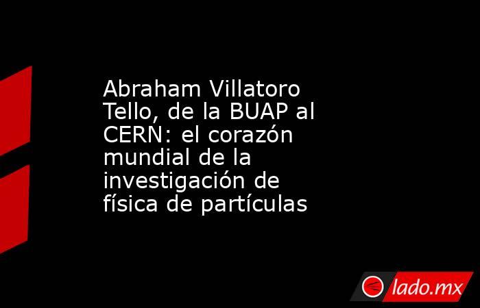 Abraham Villatoro Tello, de la BUAP al CERN: el corazón mundial de la investigación de física de partículas. Noticias en tiempo real