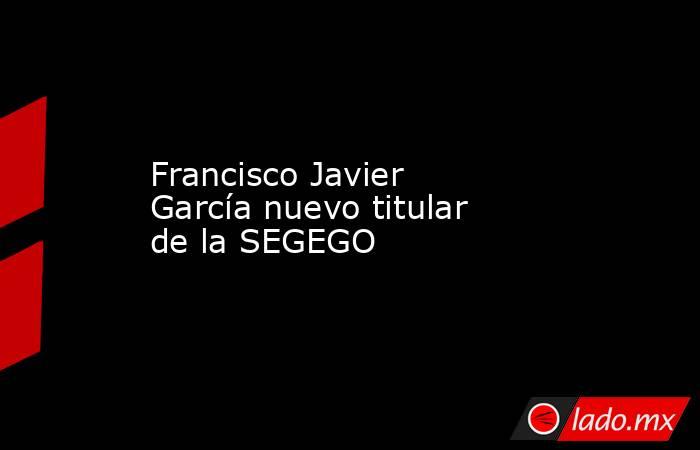 Francisco Javier García nuevo titular de la SEGEGO. Noticias en tiempo real