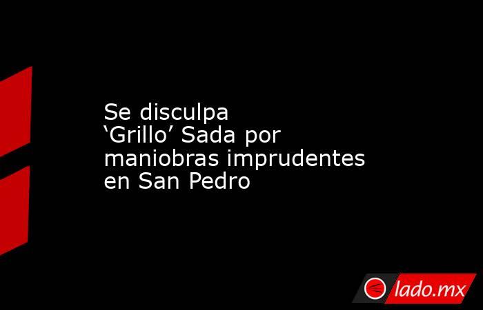 Se disculpa ‘Grillo’ Sada por maniobras imprudentes en San Pedro. Noticias en tiempo real