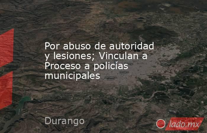 Por abuso de autoridad y lesiones; Vinculan a Proceso a policías municipales. Noticias en tiempo real