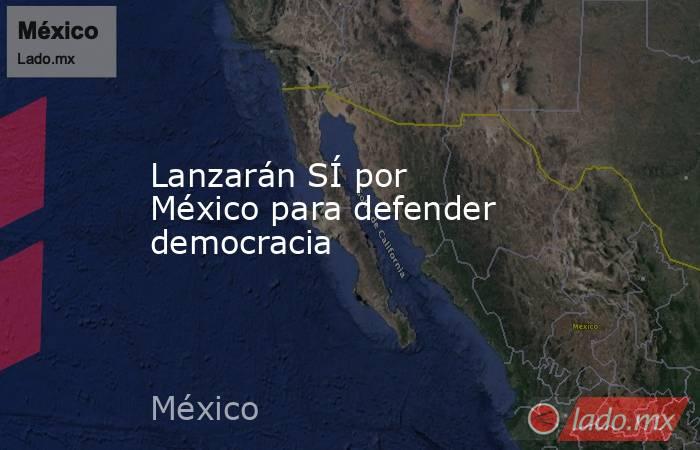 Lanzarán SÍ por México para defender democracia. Noticias en tiempo real