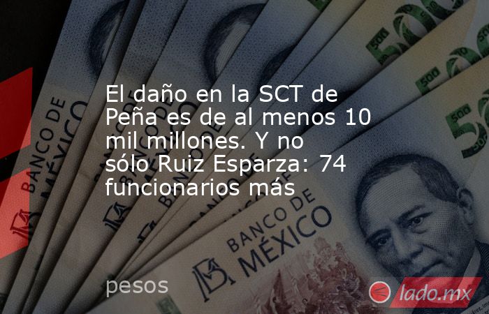 El daño en la SCT de Peña es de al menos 10 mil millones. Y no sólo Ruiz Esparza: 74 funcionarios más. Noticias en tiempo real