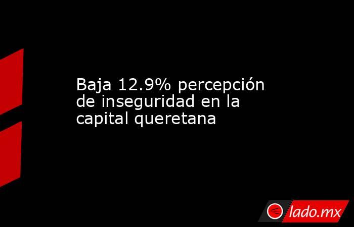 Baja 12.9% percepción de inseguridad en la capital queretana. Noticias en tiempo real