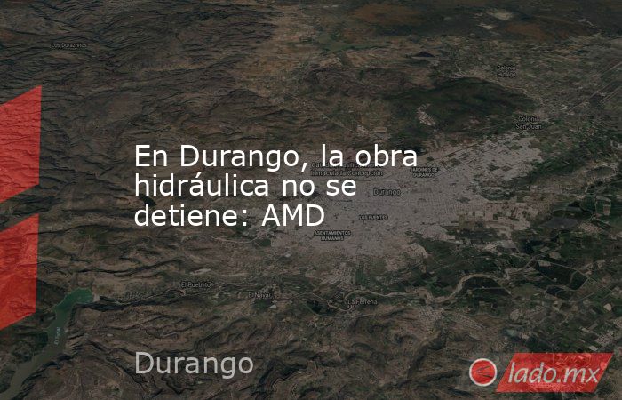 En Durango, la obra hidráulica no se detiene: AMD. Noticias en tiempo real