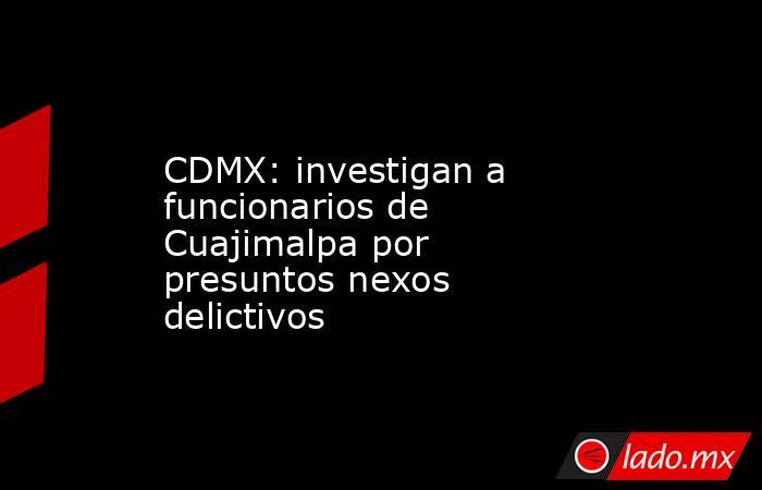 CDMX: investigan a funcionarios de Cuajimalpa por presuntos nexos delictivos. Noticias en tiempo real