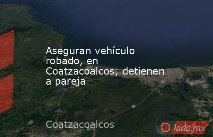 Aseguran vehículo robado, en Coatzacoalcos; detienen a pareja. Noticias en tiempo real