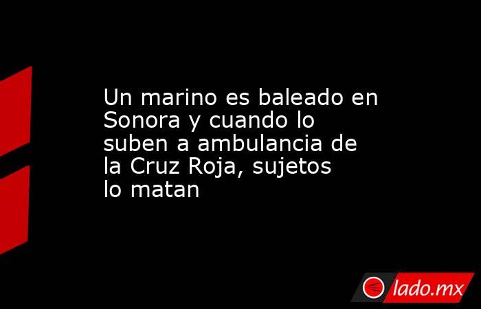 Un marino es baleado en Sonora y cuando lo suben a ambulancia de la Cruz Roja, sujetos lo matan. Noticias en tiempo real