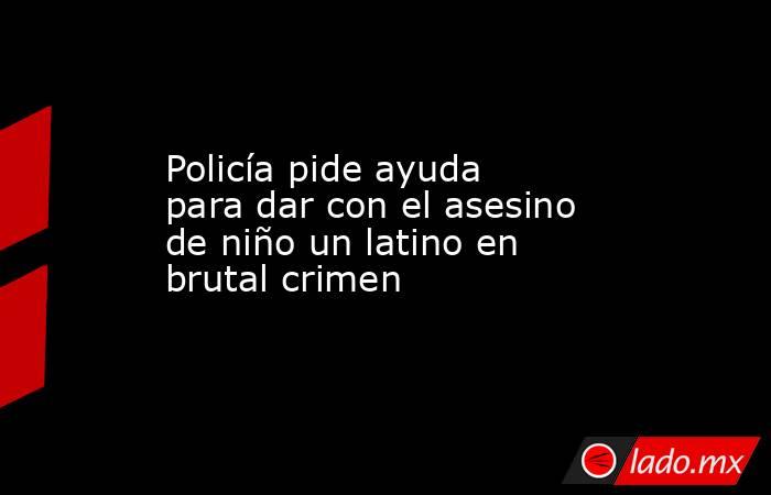 Policía pide ayuda para dar con el asesino de niño un latino en brutal crimen. Noticias en tiempo real