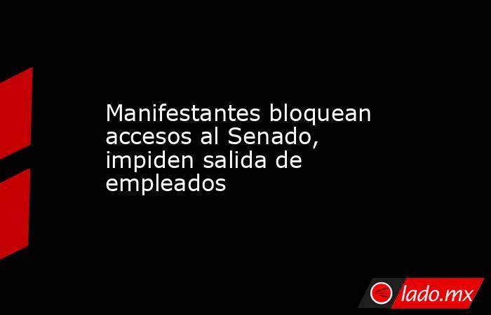 Manifestantes bloquean accesos al Senado, impiden salida de empleados. Noticias en tiempo real