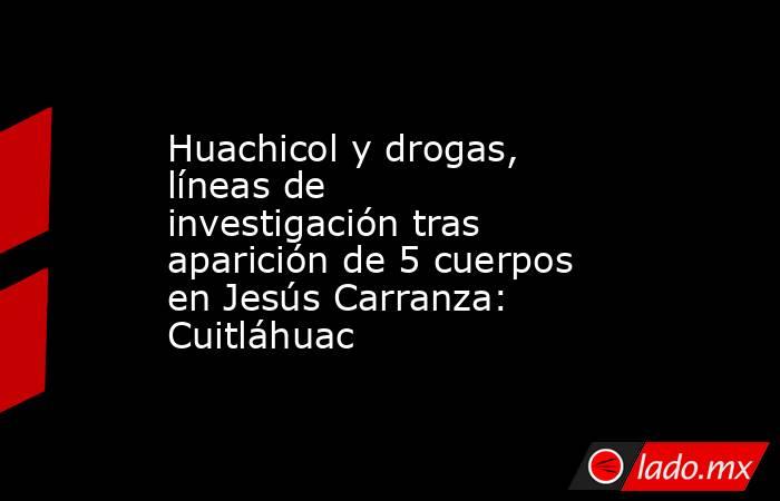 Huachicol y drogas, líneas de investigación tras aparición de 5 cuerpos en Jesús Carranza: Cuitláhuac. Noticias en tiempo real