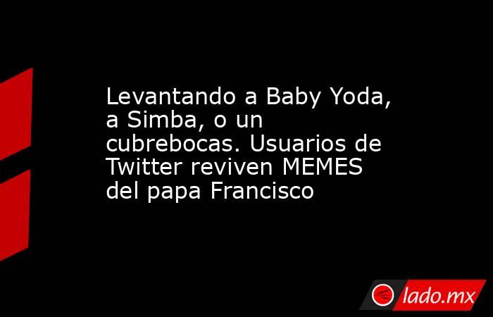 Levantando a Baby Yoda, a Simba, o un cubrebocas. Usuarios de Twitter reviven MEMES del papa Francisco. Noticias en tiempo real