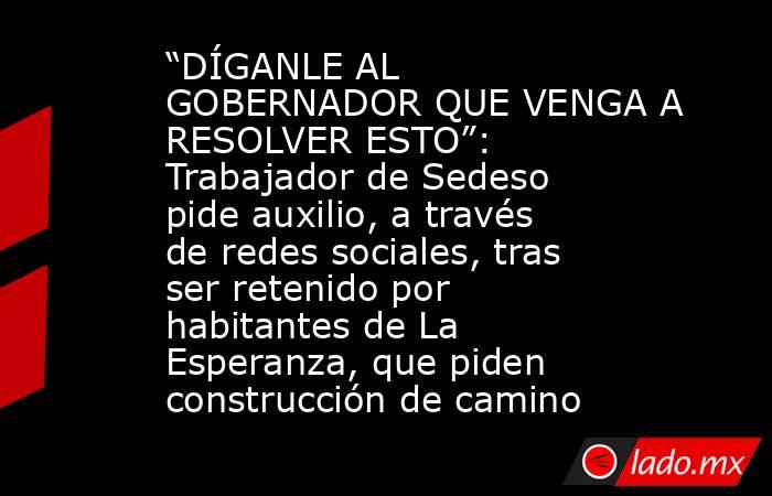 “DÍGANLE AL GOBERNADOR QUE VENGA A RESOLVER ESTO”: Trabajador de Sedeso pide auxilio, a través de redes sociales, tras ser retenido por habitantes de La Esperanza, que piden construcción de camino. Noticias en tiempo real