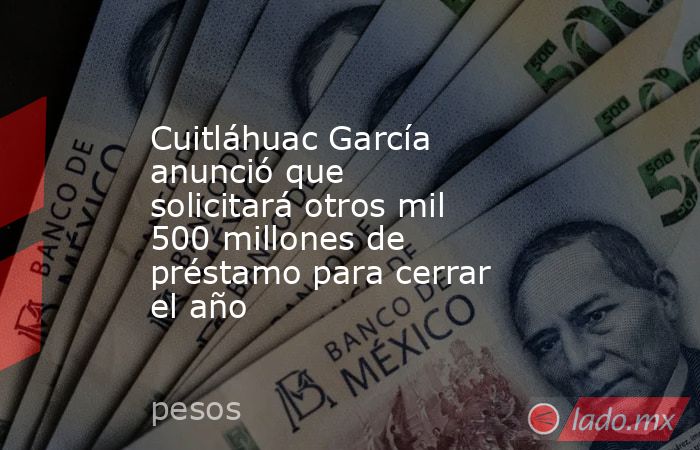 Cuitláhuac García anunció que solicitará otros mil 500 millones de préstamo para cerrar el año. Noticias en tiempo real