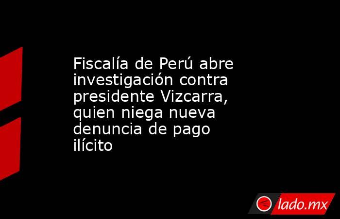 Fiscalía de Perú abre investigación contra presidente Vizcarra, quien niega nueva denuncia de pago ilícito. Noticias en tiempo real