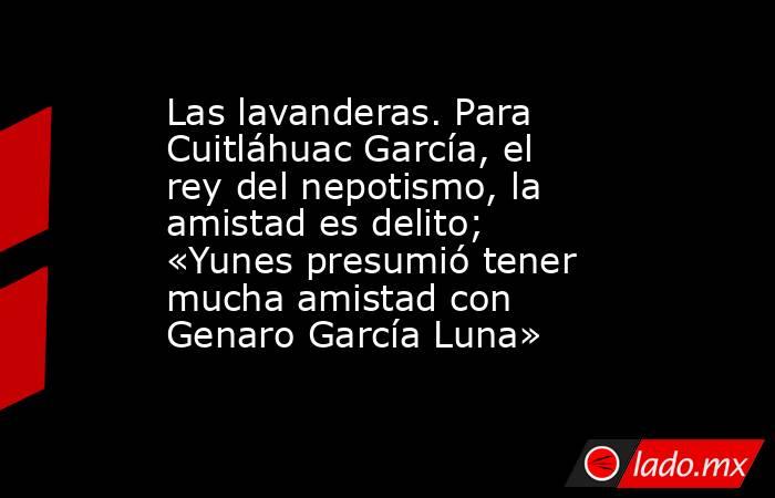 Las lavanderas. Para Cuitláhuac García, el rey del nepotismo, la amistad es delito; «Yunes presumió tener mucha amistad con Genaro García Luna». Noticias en tiempo real