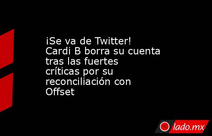 ¡Se va de Twitter! Cardi B borra su cuenta tras las fuertes críticas por su reconciliación con Offset. Noticias en tiempo real