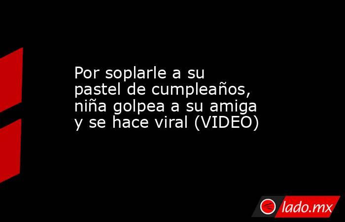 Por soplarle a su pastel de cumpleaños, niña golpea a su amiga y se hace viral (VIDEO). Noticias en tiempo real