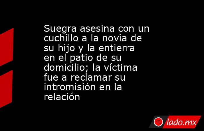 Suegra asesina con un cuchillo a la novia de su hijo y la entierra en el patio de su domicilio; la víctima fue a reclamar su intromisión en la relación. Noticias en tiempo real