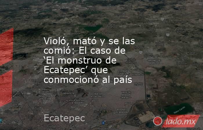 Violó, mató y se las comió: El caso de ‘El monstruo de Ecatepec’ que conmocionó al país. Noticias en tiempo real