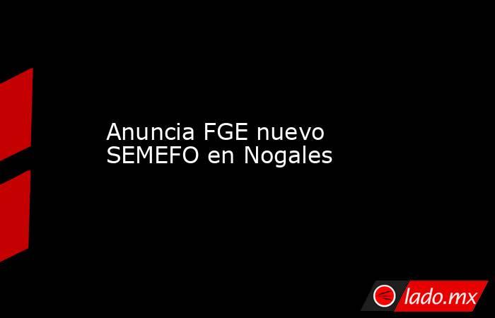 Anuncia FGE nuevo SEMEFO en Nogales. Noticias en tiempo real