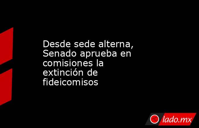 Desde sede alterna, Senado aprueba en comisiones la extinción de fideicomisos. Noticias en tiempo real