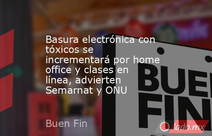 Basura electrónica con tóxicos se incrementará por home office y clases en línea, advierten Semarnat y ONU. Noticias en tiempo real