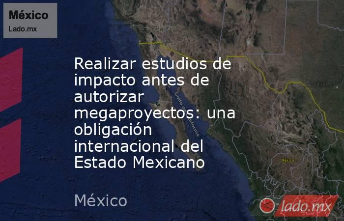 Realizar estudios de impacto antes de autorizar megaproyectos: una obligación internacional del Estado Mexicano. Noticias en tiempo real