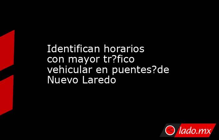 Identifican horarios con mayor tr?fico vehicular en puentes?de Nuevo Laredo. Noticias en tiempo real