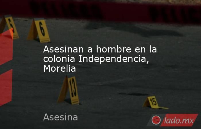 Asesinan a hombre en la colonia Independencia, Morelia . Noticias en tiempo real