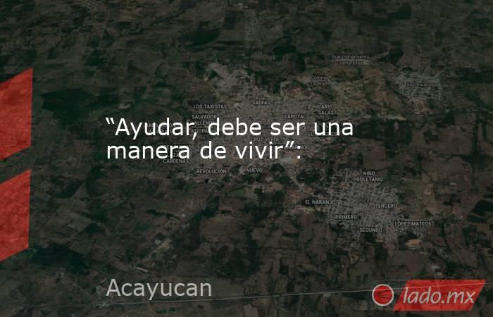 “Ayudar, debe ser una manera de vivir”:. Noticias en tiempo real