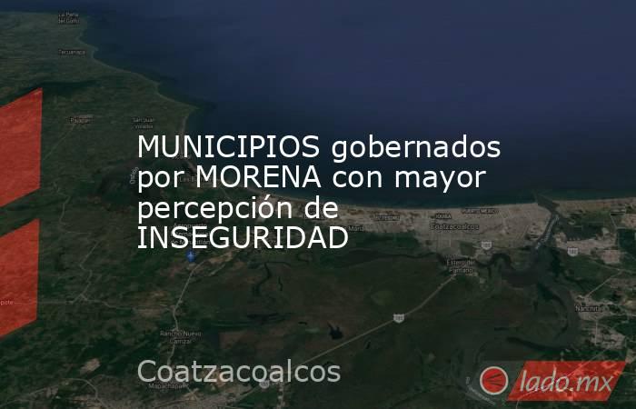 MUNICIPIOS gobernados por MORENA con mayor percepción de INSEGURIDAD. Noticias en tiempo real