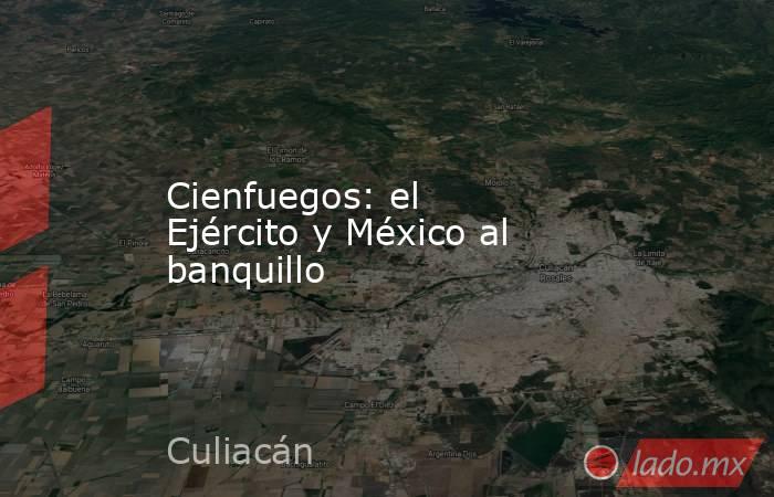 Cienfuegos: el Ejército y México al banquillo. Noticias en tiempo real