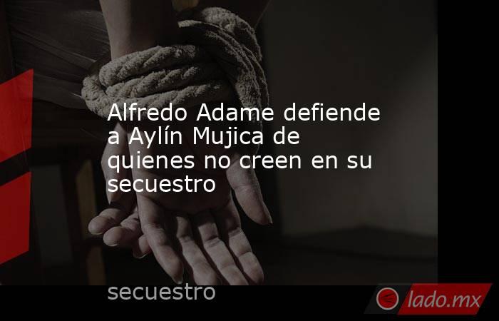 Alfredo Adame defiende a Aylín Mujica de quienes no creen en su secuestro. Noticias en tiempo real