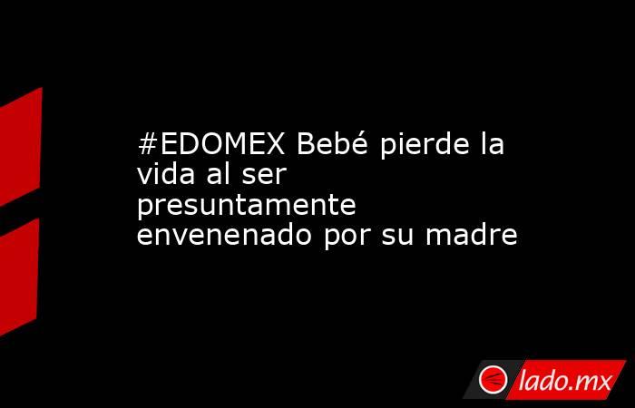 #EDOMEX Bebé pierde la vida al ser presuntamente envenenado por su madre. Noticias en tiempo real