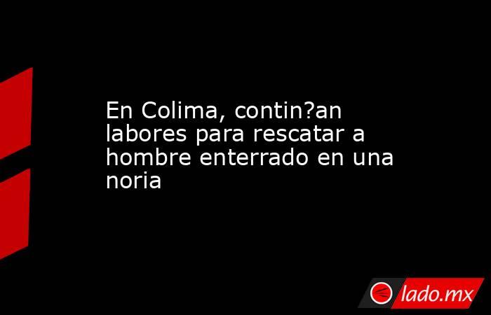 En Colima, contin?an labores para rescatar a hombre enterrado en una noria. Noticias en tiempo real