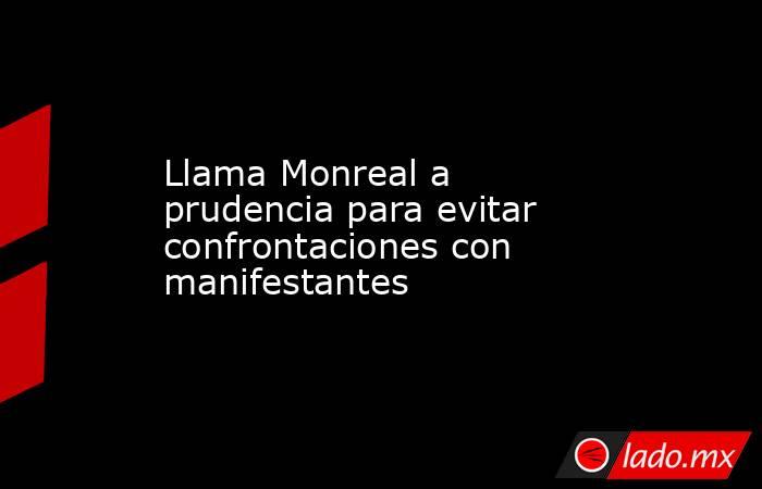 Llama Monreal a prudencia para evitar confrontaciones con manifestantes. Noticias en tiempo real