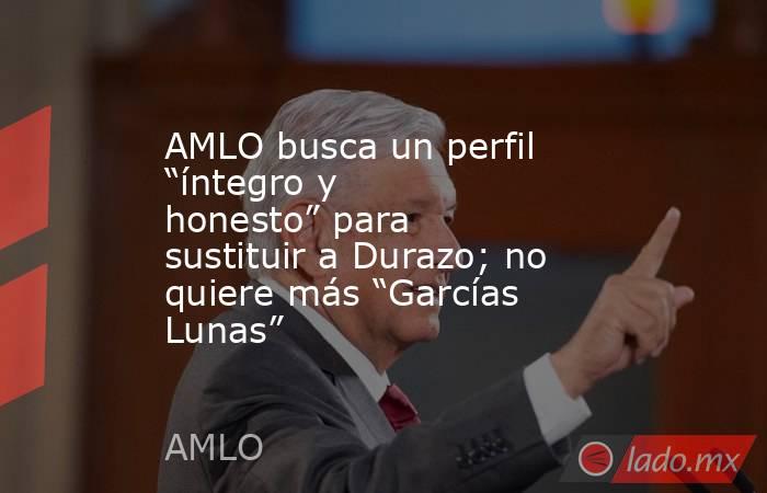 AMLO busca un perfil “íntegro y honesto” para sustituir a Durazo; no quiere más “Garcías Lunas”. Noticias en tiempo real