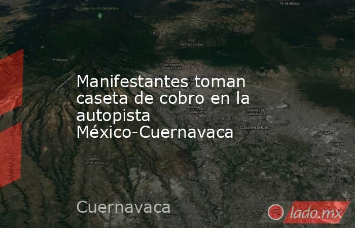 Manifestantes toman caseta de cobro en la autopista México-Cuernavaca. Noticias en tiempo real