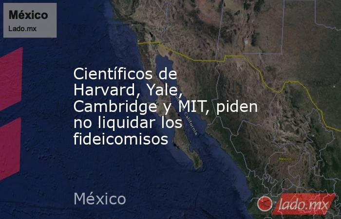 Científicos de Harvard, Yale, Cambridge y MIT, piden no liquidar los fideicomisos. Noticias en tiempo real