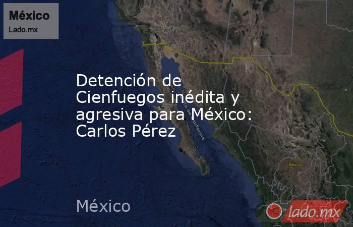 Detención de Cienfuegos inédita y agresiva para México: Carlos Pérez. Noticias en tiempo real
