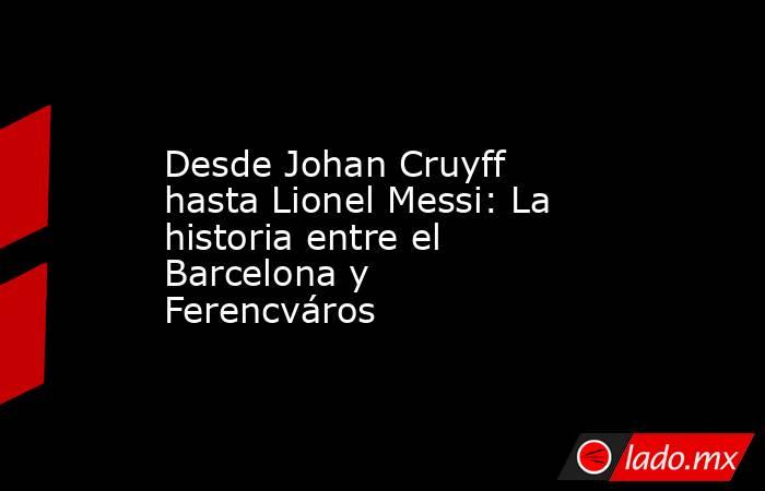 Desde Johan Cruyff hasta Lionel Messi: La historia entre el Barcelona y Ferencváros. Noticias en tiempo real