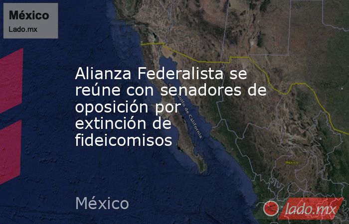Alianza Federalista se reúne con senadores de oposición por extinción de fideicomisos. Noticias en tiempo real