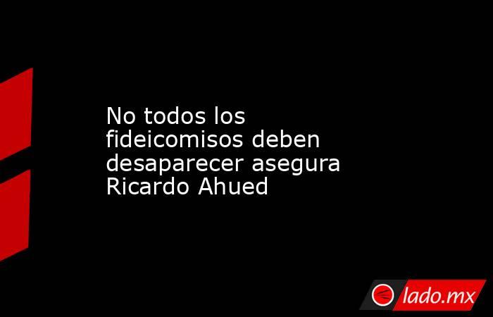 No todos los fideicomisos deben desaparecer asegura Ricardo Ahued. Noticias en tiempo real