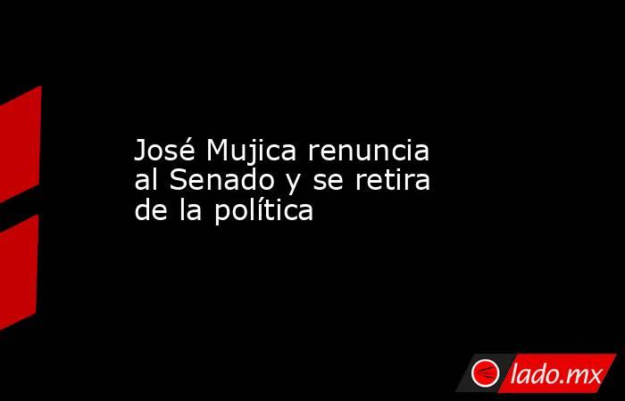 José Mujica renuncia al Senado y se retira de la política. Noticias en tiempo real