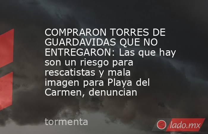 COMPRARON TORRES DE GUARDAVIDAS QUE NO ENTREGARON: Las que hay son un riesgo para rescatistas y mala imagen para Playa del Carmen, denuncian. Noticias en tiempo real